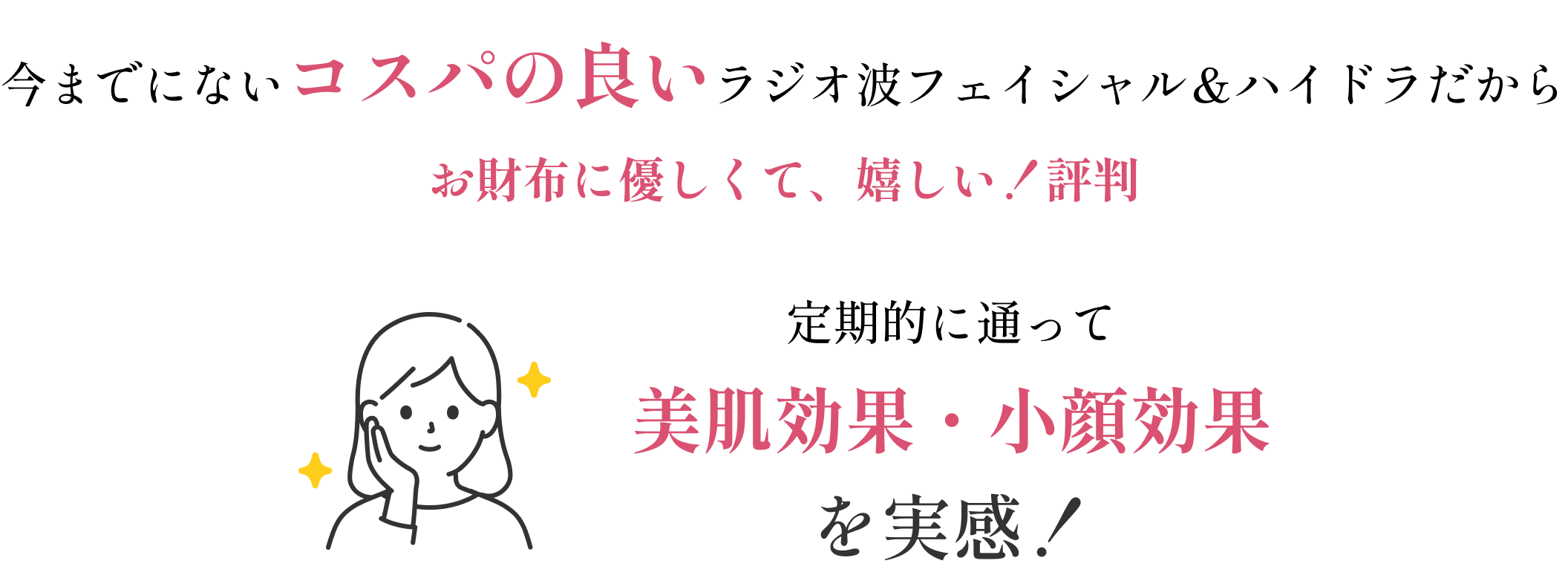 今までにないコスパの良い小顔ラジオ波&ハイドラだからお財布に優しくて、嬉しい!と評判。定期的に通って美肌効果・小顔効果を実感!